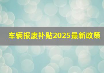 车辆报废补贴2025最新政策