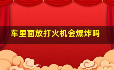 车里面放打火机会爆炸吗