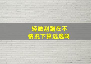 轻微刮蹭在不情况下算逃逸吗