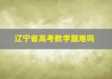 辽宁省高考数学题难吗