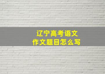 辽宁高考语文作文题目怎么写