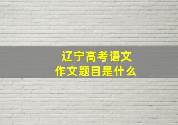 辽宁高考语文作文题目是什么