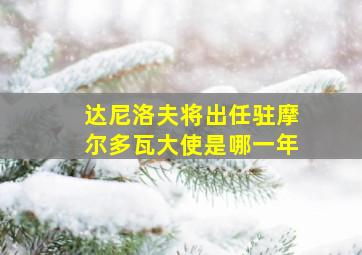 达尼洛夫将出任驻摩尔多瓦大使是哪一年