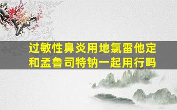 过敏性鼻炎用地氯雷他定和孟鲁司特钠一起用行吗