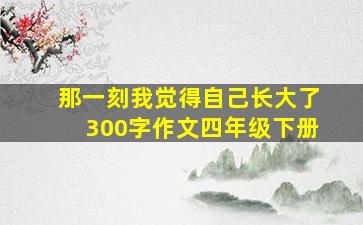 那一刻我觉得自己长大了300字作文四年级下册