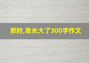 那时,我长大了300字作文