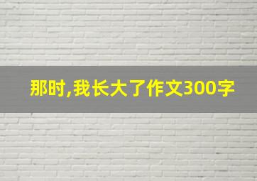 那时,我长大了作文300字