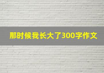 那时候我长大了300字作文