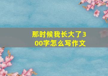 那时候我长大了300字怎么写作文