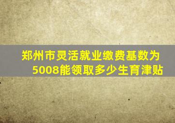 郑州市灵活就业缴费基数为5008能领取多少生育津贴