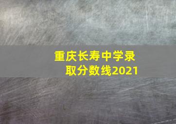 重庆长寿中学录取分数线2021