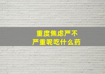 重度焦虑严不严重呢吃什么药