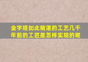 金字塔如此精湛的工艺几千年前的工匠是怎样实现的呢