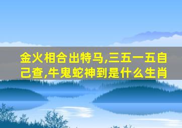 金火相合出特马,三五一五自己查,牛鬼蛇神到是什么生肖