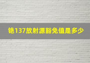 铯137放射源豁免值是多少