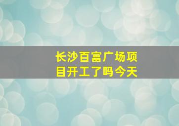 长沙百富广场项目开工了吗今天