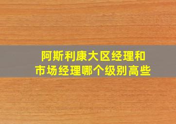 阿斯利康大区经理和市场经理哪个级别高些