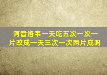 阿昔洛韦一天吃五次一次一片改成一天三次一次两片成吗