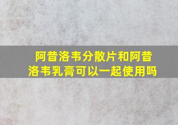 阿昔洛韦分散片和阿昔洛韦乳膏可以一起使用吗