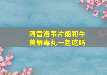 阿昔洛韦片能和牛黄解毒丸一起吃吗