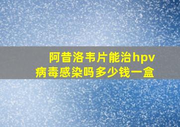 阿昔洛韦片能治hpv病毒感染吗多少钱一盒