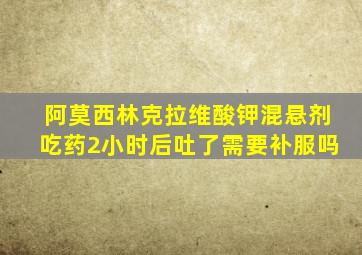 阿莫西林克拉维酸钾混悬剂吃药2小时后吐了需要补服吗