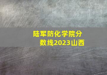 陆军防化学院分数线2023山西