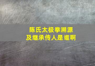 陈氏太极拳溯源及继承传人是谁啊