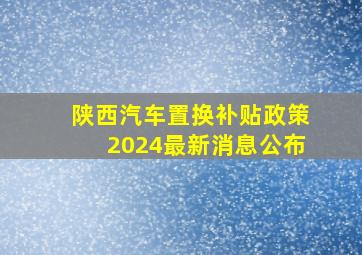 陕西汽车置换补贴政策2024最新消息公布