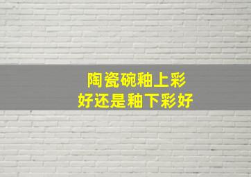 陶瓷碗釉上彩好还是釉下彩好