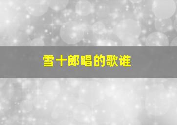 雪十郎唱的歌谁