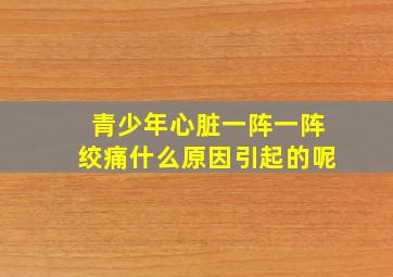 青少年心脏一阵一阵绞痛什么原因引起的呢