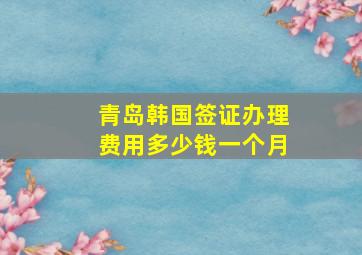 青岛韩国签证办理费用多少钱一个月