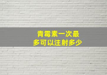 青霉素一次最多可以注射多少