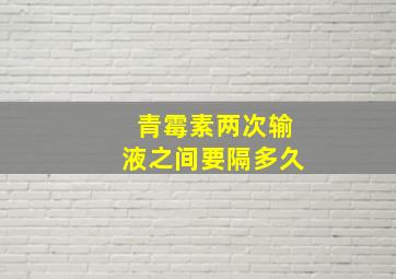 青霉素两次输液之间要隔多久