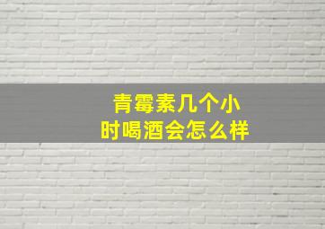 青霉素几个小时喝酒会怎么样