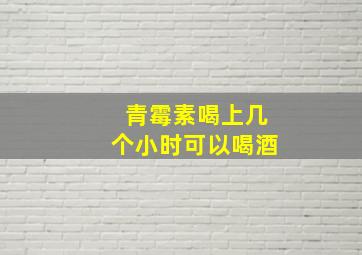 青霉素喝上几个小时可以喝酒