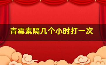 青霉素隔几个小时打一次