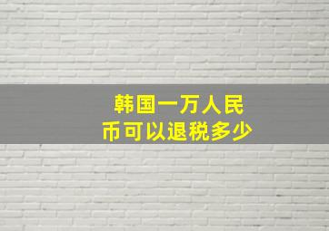 韩国一万人民币可以退税多少