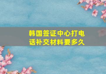 韩国签证中心打电话补交材料要多久