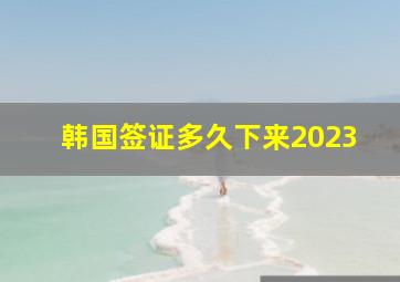 韩国签证多久下来2023