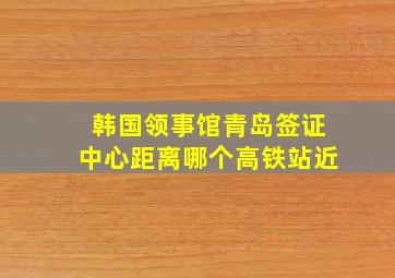 韩国领事馆青岛签证中心距离哪个高铁站近