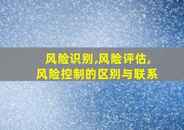 风险识别,风险评估,风险控制的区别与联系