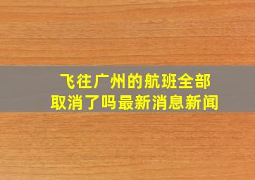 飞往广州的航班全部取消了吗最新消息新闻