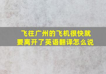 飞往广州的飞机很快就要离开了英语翻译怎么说