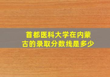 首都医科大学在内蒙古的录取分数线是多少