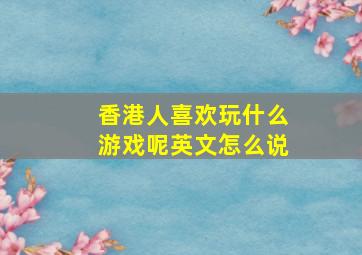 香港人喜欢玩什么游戏呢英文怎么说