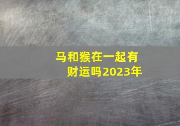 马和猴在一起有财运吗2023年