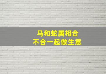 马和蛇属相合不合一起做生意