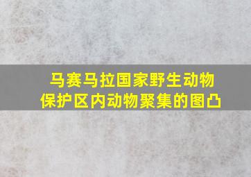 马赛马拉国家野生动物保护区内动物聚集的图凸